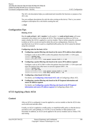 The ACL rule description helps you understand and remember the functions or purpose of an
ACL rule.
You can configure descriptions for only the rules existing on the device. That is, you cannot
configure a description for a rule before creating the rule.
----End
Configuration Tips
Deleting ACL6
Run the undo acl ipv6 { all | [ number ] acl6-number } or undo acl ipv6 name acl6-name
command in the system view to delete an ACL6. This command can delete an ACL6 no
matter whether the ACL6 is applied to a service module. That is, before using this command
to delete an ACL6, you do not need to delete the service configurations. However, if a
specified rule in an ACL6 is used in a simplified traffic policy, the ACL6 cannot be deleted
using this command.
Configuring rules for the basic ACL6
l Configuring a packet filtering rule based on the source IPv6 address (host address)
Configure a rule in ACL6 2001 to allow the packets from host fc00:1::1/128 to pass.
<Huawei> system-view
[Huawei] acl ipv6 2001
[Huawei-acl6-basic-2001] rule permit source fc00:1::1 128
l Configuring a packet filtering rule based on the source IPv6 address segment
Configure a rule in ACL6 2001 to allow the packets from host fc00:1::1/128 to pass and
reject the packets from other hosts on network segment fc00:1::/64.
<Huawei> system-view
[Huawei] acl ipv6 2001
[Huawei-acl6-basic-2001] rule permit source fc00:1::1 128
[Huawei-acl6-basic-2001] rule deny source fc00:1:: 64
l Configuring a time-based ACL6 rule
For details, see Configuring a time-based ACL rule in Configuring a Basic ACL.
l Configuring a packet filtering rule based on the IP fragment information and
source IP address segment
For details, see Configuring a packet filtering rule based on the IP fragment
information and source IP address segment in Configuring a Basic ACL.
4.7.5.3 Applying a Basic ACL6
Context
After an ACL6 is configured, it must be applied to a service module so that the ACL6 rules
can be delivered and take effect.
Usually, an ACL6 is applied to a traffic policy or simplified traffic policy so that the device
can deliver ACL rules globally, in a VLAN, or on an interface to filter packets to be
forwarded. In addition, an ACL6 can be applied to the service modules such as Telnet, FTP,
and routing.
Huawei
AR100&AR120&AR150&AR160&AR200&AR1200&AR
2200&AR3200&AR3600 Series Enterprise Routers
CLI-based Configuration Guide - Security 4 ACL Configuration
Issue 04 (2017-06-22) Huawei Proprietary and Confidential
Copyright © Huawei Technologies Co., Ltd.
340
 