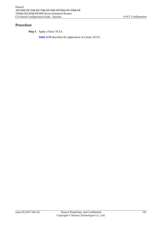 Procedure
Step 1 Apply a basic ACL6.
Table 4-19 describes the application of a basic ACL6.
Huawei
AR100&AR120&AR150&AR160&AR200&AR1200&AR
2200&AR3200&AR3600 Series Enterprise Routers
CLI-based Configuration Guide - Security 4 ACL Configuration
Issue 04 (2017-06-22) Huawei Proprietary and Confidential
Copyright © Huawei Technologies Co., Ltd.
341
 