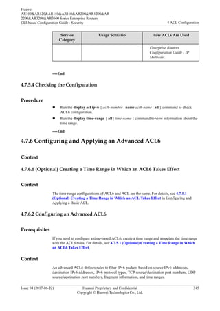 Service
Category
Usage Scenario How ACLs Are Used
Enterprise Routers
Configuration Guide - IP
Multicast.
----End
4.7.5.4 Checking the Configuration
Procedure
l Run the display acl ipv6 { acl6-number | name acl6-name | all } command to check
ACL6 configuration.
l Run the display time-range { all | time-name } command to view information about the
time range.
----End
4.7.6 Configuring and Applying an Advanced ACL6
Context
4.7.6.1 (Optional) Creating a Time Range in Which an ACL6 Takes Effect
Context
The time range configurations of ACL6 and ACL are the same. For details, see 4.7.1.1
(Optional) Creating a Time Range in Which an ACL Takes Effect in Configuring and
Applying a Basic ACL.
4.7.6.2 Configuring an Advanced ACL6
Prerequisites
If you need to configure a time-based ACL6, create a time range and associate the time range
with the ACL6 rules. For details, see 4.7.5.1 (Optional) Creating a Time Range in Which
an ACL6 Takes Effect.
Context
An advanced ACL6 defines rules to filter IPv6 packets based on source IPv6 addresses,
destination IPv6 addresses, IPv6 protocol types, TCP source/destination port numbers, UDP
source/destination port numbers, fragment information, and time ranges.
Huawei
AR100&AR120&AR150&AR160&AR200&AR1200&AR
2200&AR3200&AR3600 Series Enterprise Routers
CLI-based Configuration Guide - Security 4 ACL Configuration
Issue 04 (2017-06-22) Huawei Proprietary and Confidential
Copyright © Huawei Technologies Co., Ltd.
345
 