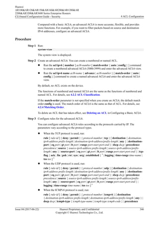 Compared with a basic ACL6, an advanced ACL6 is more accurate, flexible, and provides
more functions. For example, if you want to filter packets based on source and destination
IPv6 addresses, configure an advanced ACL6.
Procedure
Step 1 Run:
system-view
The system view is displayed.
Step 2 Create an advanced ACL6. You can create a numbered or named ACL.
l Run the acl ipv6 [ number ] acl6-number [ match-order { auto | config } ] command
to create a numbered advanced ACL6 (3000-3999) and enter the advanced ACL6 view.
l Run the acl ipv6 name acl6-name { advance | acl6-number } [ match-order { auto |
config } ] command to create a named advanced ACL6 and enter the advanced ACL6
view.
By default, no ACL exists on the device.
The functions of numbered and named ACL6 are the same as the functions of numbered and
named ACL. For details, see 4.2.2 ACL Classification.
If the match-order parameter is not specified when you create an ACL6, the default match
order config is used. The match order of ACL6 is the same as that of ACL. For details, see
4.2.4 Matching Order.
To delete an ACL that has taken effect, see Deleting an ACL in Configuring a Basic ACL6.
Step 3 Configure rules for the advanced ACL6.
You can configure advanced ACL6 rules according to the protocols carried by IP. The
parameters vary according to the protocol types.
l When the TCP protocol is used, run:
rule [ rule-id ] { deny | permit } { protocol-number | tcp } [ destination { destination-
ipv6-address prefix-length | destination-ipv6-address/prefix-length | any } | destination-
port { eq port | gt port | lt port | range port-start port-end } | dscp dscp | precedence
precedence | source { source-ipv6-address prefix-length | source-ipv6-address/prefix-
length | any } | source-port { eq port | gt port | lt port | range port-start port-end } | tcp-
flag { ack | fin | psh | rst | syn | urg | established } * | logging | time-range time-name |
tos tos ] *
l When the UDP protocol is used, run:
rule [ rule-id ] { deny | permit } { protocol-number | udp } [ destination { destination-
ipv6-address prefix-length | destination-ipv6-address/prefix-length | any } | destination-
port { eq port | gt port | lt port | range port-start port-end } | dscp dscp | precedence
precedence | source { source-ipv6-address prefix-length | source-ipv6-address/prefix-
length | any } | source-port { eq port | gt port | lt port | range port-start port-end } |
logging | time-range time-name | tos tos ] *
l When the ICMPv6 protocol is used, run:
rule [ rule-id ] { deny | permit } { protocol-number | icmpv6 } [ destination
{ destination-ipv6-address prefix-length | destination-ipv6-address/prefix-length | any } |
dscp dscp | icmp6-type { icmp6-type-name | icmp6-type icmp6-code } | precedence
Huawei
AR100&AR120&AR150&AR160&AR200&AR1200&AR
2200&AR3200&AR3600 Series Enterprise Routers
CLI-based Configuration Guide - Security 4 ACL Configuration
Issue 04 (2017-06-22) Huawei Proprietary and Confidential
Copyright © Huawei Technologies Co., Ltd.
346
 