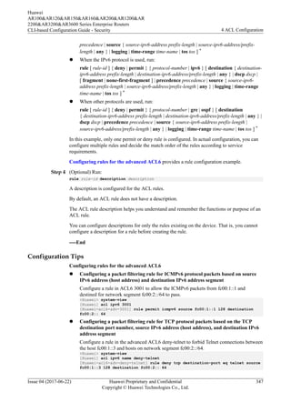 precedence | source { source-ipv6-address prefix-length | source-ipv6-address/prefix-
length | any } | logging | time-range time-name | tos tos ] *
l When the IPv6 protocol is used, run:
rule [ rule-id ] { deny | permit } { protocol-number | ipv6 } [ destination { destination-
ipv6-address prefix-length | destination-ipv6-address/prefix-length | any } | dscp dscp |
[ fragment | none-first-fragment ] | precedence precedence | source { source-ipv6-
address prefix-length | source-ipv6-address/prefix-length | any } | logging | time-range
time-name | tos tos ] *
l When other protocols are used, run:
rule [ rule-id ] { deny | permit } { protocol-number | gre | ospf } [ destination
{ destination-ipv6-address prefix-length | destination-ipv6-address/prefix-length | any } |
dscp dscp | precedence precedence | source { source-ipv6-address prefix-length |
source-ipv6-address/prefix-length | any } | logging | time-range time-name | tos tos ] *
In this example, only one permit or deny rule is configured. In actual configuration, you can
configure multiple rules and decide the match order of the rules according to service
requirements.
Configuring rules for the advanced ACL6 provides a rule configuration example.
Step 4 (Optional) Run:
rule rule-id description description
A description is configured for the ACL rules.
By default, an ACL rule does not have a description.
The ACL rule description helps you understand and remember the functions or purpose of an
ACL rule.
You can configure descriptions for only the rules existing on the device. That is, you cannot
configure a description for a rule before creating the rule.
----End
Configuration Tips
Configuring rules for the advanced ACL6
l Configuring a packet filtering rule for ICMPv6 protocol packets based on source
IPv6 address (host address) and destination IPv6 address segment
Configure a rule in ACL6 3001 to allow the ICMPv6 packets from fc00:1::1 and
destined for network segment fc00:2::/64 to pass.
<Huawei> system-view
[Huawei] acl ipv6 3001
[Huawei-acl6-adv-3001] rule permit icmpv6 source fc00:1::1 128 destination
fc00:2:: 64
l Configuring a packet filtering rule for TCP protocol packets based on the TCP
destination port number, source IPv6 address (host address), and destination IPv6
address segment
Configure a rule in the advanced ACL6 deny-telnet to forbid Telnet connections between
the host fc00:1::3 and hosts on network segment fc00:2::/64.
<Huawei> system-view
[Huawei] acl ipv6 name deny-telnet
[Huawei-acl6-adv-deny-telnet] rule deny tcp destination-port eq telnet source
fc00:1::3 128 destination fc00:2:: 64
Huawei
AR100&AR120&AR150&AR160&AR200&AR1200&AR
2200&AR3200&AR3600 Series Enterprise Routers
CLI-based Configuration Guide - Security 4 ACL Configuration
Issue 04 (2017-06-22) Huawei Proprietary and Confidential
Copyright © Huawei Technologies Co., Ltd.
347
 