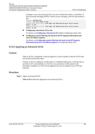 Configure a rule in the advanced ACL6 no-web to forbid hosts fc00:1::3 and fc00:1::4
from accessing web pages (HTTP is used to access web pages, and TCP port number is
80).
<Huawei> system-view
[Huawei] acl ipv6 name no-web
[Huawei-acl6-adv-no-web] rule deny tcp destination-port eq 80 source
fc00:1::3 128
[Huawei-acl6-adv-no-web] rule deny tcp destination-port eq 80 source
fc00:1::4 128
l Configuring a time-based ACL6 rule
For details, see Configuring a time-based ACL rule in Configuring a Basic ACL.
l Configuring a packet filtering rule based on the IP fragment information and
source IP address segment
For details, see Configuring a packet filtering rule based on the IP fragment
information and source IP address segment in Configuring a Basic ACL.
4.7.6.3 Applying an Advanced ACL6
Context
After an ACL6 is configured, it must be applied to a service module so that the ACL6 rules
can be delivered and take effect.
Usually, an ACL6 is applied to a traffic policy or simplified traffic policy so that the device
can deliver ACL rules globally, in a VLAN, or on an interface to filter packets to be
forwarded. In addition, an ACL6 can be applied to the service modules such as FTP and
multicast.
Procedure
Step 1 Apply an advanced ACL6.
Table 4-20 describes the application of an advanced ACL6.
Huawei
AR100&AR120&AR150&AR160&AR200&AR1200&AR
2200&AR3200&AR3600 Series Enterprise Routers
CLI-based Configuration Guide - Security 4 ACL Configuration
Issue 04 (2017-06-22) Huawei Proprietary and Confidential
Copyright © Huawei Technologies Co., Ltd.
348
 