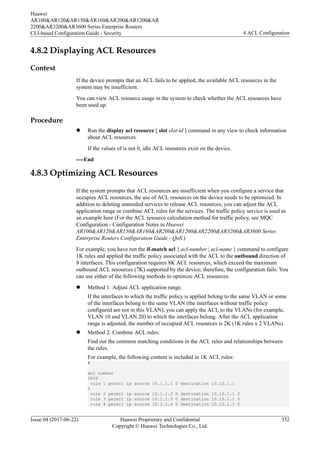 4.8.2 Displaying ACL Resources
Context
If the device prompts that an ACL fails to be applied, the available ACL resources in the
system may be insufficient.
You can view ACL resource usage in the system to check whether the ACL resources have
been used up.
Procedure
l Run the display acl resource [ slot slot-id ] command in any view to check information
about ACL resources.
If the values of is not 0, idle ACL resources exist on the device.
----End
4.8.3 Optimizing ACL Resources
If the system prompts that ACL resources are insufficient when you configure a service that
occupies ACL resources, the use of ACL resources on the device needs to be optimized. In
addition to deleting unneeded services to release ACL resources, you can adjust the ACL
application range or combine ACL rules for the services. The traffic policy service is used as
an example here (For the ACL resource calculation method for traffic policy, see MQC
Configuration - Configuration Notes in Huawei
AR100&AR120&AR150&AR160&AR200&AR1200&AR2200&AR3200&AR3600 Series
Enterprise Routers Configuration Guide - QoS.)
For example, you have run the if-match acl { acl-number | acl-name } command to configure
1K rules and applied the traffic policy associated with the ACL to the outbound direction of
8 interfaces. This configuration requires 8K ACL resources, which exceed the maximum
outbound ACL resources (7K) supported by the device; therefore, the configuration fails. You
can use either of the following methods to optimize ACL resources:
l Method 1: Adjust ACL application range.
If the interfaces to which the traffic policy is applied belong to the same VLAN or some
of the interfaces belong to the same VLAN (the interfaces without traffic policy
configured are not in this VLAN), you can apply the ACL to the VLANs (for example,
VLAN 10 and VLAN 20) to which the interfaces belong. After the ACL application
range is adjusted, the number of occupied ACL resources is 2K (1K rules x 2 VLANs).
l Method 2: Combine ACL rules.
Find out the common matching conditions in the ACL rules and relationships between
the rules.
For example, the following content is included in 1K ACL rules:
#
acl number
3009
rule 1 permit ip source 10.1.1.1 0 destination 10.10.1.1
0
rule 2 permit ip source 10.1.1.2 0 destination 10.10.1.1 0
rule 3 permit ip source 10.1.1.3 0 destination 10.10.1.1 0
rule 4 permit ip source 10.1.1.4 0 destination 10.10.1.1 0
Huawei
AR100&AR120&AR150&AR160&AR200&AR1200&AR
2200&AR3200&AR3600 Series Enterprise Routers
CLI-based Configuration Guide - Security 4 ACL Configuration
Issue 04 (2017-06-22) Huawei Proprietary and Confidential
Copyright © Huawei Technologies Co., Ltd.
352
 