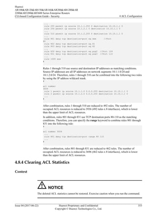 ...
rule 255 permit ip source 10.1.1.255 0 destination 10.10.1.1 0
rule 256 permit ip source 10.1.2.1 0 destination 10.10.1.1 0
...
rule 510 permit ip source 10.1.2.255 0 destination 10.10.1.1 0
...
rule 801 deny tcp destination-port eq www //Port
80
rule 802 deny tcp destination-port eq 81
rule 803 deny tcp destination-port eq 82
...
rule 830 deny tcp destination-port eq pop2 //Port 109
rule 831 deny tcp destination-port eq pop3 //Port 110
...
rule 1000 xxx
#
Rules 1 through 510 use source and destination IP addresses as matching conditions.
Source IP addresses are all IP addresses on network segments 10.1.1.0/24 and
10.1.2.0/24. Therefore, rules 1 through 510 can be combined into the following two rules
by using the IP address wildcard mask.
#
acl number
3009
rule 1 permit ip source 10.1.1.0 0.0.0.255 destination 10.10.1.1 0
rule 2 permit ip source 10.1.2.0 0.0.0.255 destination 10.10.1.1 0
...
#
After combination, rules 1 through 510 are reduced to 492 rules. The number of
occupied ACL resources is reduced to 3936 (492 rules x 8 interfaces), which is lower
than the upper limit of ACL resources.
In addition, rules 801 through 831 use TCP destination ports 80-110 as the matching
conditions. Therefore, you can specify the range keyword to combine rules 801 through
831 into the following rule:
#
acl number 3009
...
rule 801 deny tcp destination-port range 80 110
...
#
After combination, rules 801 through 831 are reduced to 462 rules. The number of
occupied ACL resources is reduced to 3696 (462 rules x 8 interfaces), which is lower
than the upper limit of ACL resources.
4.8.4 Clearing ACL Statistics
Context
NOTICE
The deleted ACL statistics cannot be restored. Exercise caution when you run the command.
Huawei
AR100&AR120&AR150&AR160&AR200&AR1200&AR
2200&AR3200&AR3600 Series Enterprise Routers
CLI-based Configuration Guide - Security 4 ACL Configuration
Issue 04 (2017-06-22) Huawei Proprietary and Confidential
Copyright © Huawei Technologies Co., Ltd.
353
 