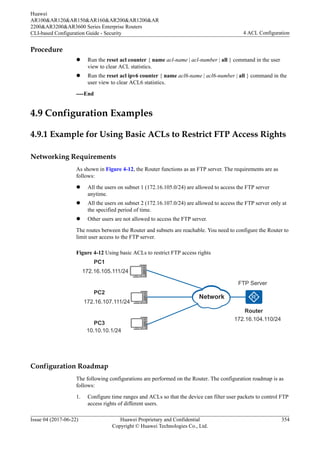 Procedure
l Run the reset acl counter { name acl-name | acl-number | all } command in the user
view to clear ACL statistics.
l Run the reset acl ipv6 counter { name acl6-name | acl6-number | all } command in the
user view to clear ACL6 statistics.
----End
4.9 Configuration Examples
4.9.1 Example for Using Basic ACLs to Restrict FTP Access Rights
Networking Requirements
As shown in Figure 4-12, the Router functions as an FTP server. The requirements are as
follows:
l All the users on subnet 1 (172.16.105.0/24) are allowed to access the FTP server
anytime.
l All the users on subnet 2 (172.16.107.0/24) are allowed to access the FTP server only at
the specified period of time.
l Other users are not allowed to access the FTP server.
The routes between the Router and subnets are reachable. You need to configure the Router to
limit user access to the FTP server.
Figure 4-12 Using basic ACLs to restrict FTP access rights
Router
FTP Server
172.16.104.110/24
PC1
PC2
PC3
172.16.105.111/24
172.16.107.111/24
10.10.10.1/24
Network
Configuration Roadmap
The following configurations are performed on the Router. The configuration roadmap is as
follows:
1. Configure time ranges and ACLs so that the device can filter user packets to control FTP
access rights of different users.
Huawei
AR100&AR120&AR150&AR160&AR200&AR1200&AR
2200&AR3200&AR3600 Series Enterprise Routers
CLI-based Configuration Guide - Security 4 ACL Configuration
Issue 04 (2017-06-22) Huawei Proprietary and Confidential
Copyright © Huawei Technologies Co., Ltd.
354
 
