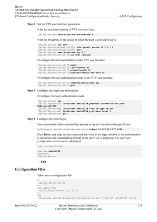 Step 2 Set the VTY user interface parameters.
# Set the maximum number of VTY user interfaces.
[Telnet Server] user-interface maximum-vty 8
# Set the IP address of the device to which the user is allowed to log in.
[Telnet Server] acl 2001
[Telnet Server-acl-basic-2001] rule permit source 10.1.1.1 0
[Telnet Server-acl-basic-2001] quit
[Telnet Server] user-interface vty 0 7
[Telnet Server-ui-vty0-7] acl 2001 inbound
# Configure the terminal attributes of the VTY user interface.
[Telnet Server-ui-vty0-7] shell
[Telnet Server-ui-vty0-7] idle-timeout 20
[Telnet Server-ui-vty0-7] screen-length 30
[Telnet Server-ui-vty0-7] history-command max-size 20
# Configure the user authentication mode of the VTY user interface.
[Telnet Server-ui-vty0-7] authentication-mode aaa
[Telnet Server-ui-vty0-7] quit
Step 3 Configure the login user information.
# Configure the login authentication mode.
[Telnet Server] aaa
[Telnet Server-aaa] local-user admin1234 password irreversible-cipher
Helloworld@6789
[Telnet Server-aaa] local-user admin1234 service-type telnet
[Telnet Server-aaa] local-user admin1234 privilege level 3
[Telnet Server-aaa] quit
Step 4 Configure the client login.
Enter commands at the command line prompt to log in to the device through Telnet.
C:Documents and SettingsAdministrator> telnet 10.137.217.177 1025
Press Enter, and enter the user name and password in the login window. If the authentication
is successful, the command line prompt of the user view is displayed. The user view
configuration environment is displayed.
Login authentication
Username:admin1234
Password:
<Telnet Server>
----End
Configuration Files
Telnet server configuration file
#
sysname Telnet Server
#
acl number 2001
rule 5 permit source 10.1.1.1 0
#
aaa
local-user admin1234 password irreversible-cipher %^%#*~Br";[g6Pv5Zf>$~{hY+N!
Huawei
AR100&AR120&AR150&AR160&AR200&AR1200&AR
2200&AR3200&AR3600 Series Enterprise Routers
CLI-based Configuration Guide - Security 4 ACL Configuration
Issue 04 (2017-06-22) Huawei Proprietary and Confidential
Copyright © Huawei Technologies Co., Ltd.
357
 