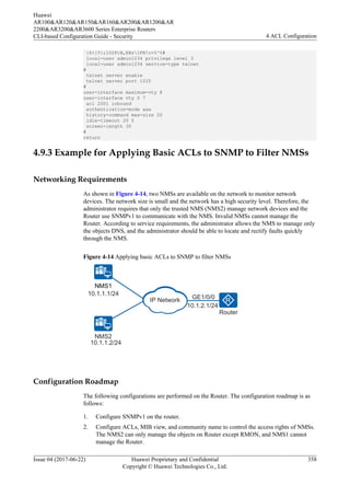 `{$<[Y{;l02P)B,EBz1FN!c+%^%#
local-user admin1234 privilege level 3
local-user admin1234 service-type telnet
#
telnet server enable
telnet server port 1025
#
user-interface maximum-vty 8
user-interface vty 0 7
acl 2001 inbound
authentication-mode aaa
history-command max-size 20
idle-timeout 20 0
screen-length 30
#
return
4.9.3 Example for Applying Basic ACLs to SNMP to Filter NMSs
Networking Requirements
As shown in Figure 4-14, two NMSs are available on the network to monitor network
devices. The network size is small and the network has a high security level. Therefore, the
administrator requires that only the trusted NMS (NMS2) manage network devices and the
Router use SNMPv1 to communicate with the NMS. Invalid NMSs cannot manage the
Router. According to service requirements, the administrator allows the NMS to manage only
the objects DNS, and the administrator should be able to locate and rectify faults quickly
through the NMS.
Figure 4-14 Applying basic ACLs to SNMP to filter NMSs
10.1.2.1/24
GE1/0/0
Router
10.1.1.1/24
10.1.1.2/24
NMS2
NMS1
IP Network
Configuration Roadmap
The following configurations are performed on the Router. The configuration roadmap is as
follows:
1. Configure SNMPv1 on the router.
2. Configure ACLs, MIB view, and community name to control the access rights of NMSs.
The NMS2 can only manage the objects on Router except RMON, and NMS1 cannot
manage the Router.
Huawei
AR100&AR120&AR150&AR160&AR200&AR1200&AR
2200&AR3200&AR3600 Series Enterprise Routers
CLI-based Configuration Guide - Security 4 ACL Configuration
Issue 04 (2017-06-22) Huawei Proprietary and Confidential
Copyright © Huawei Technologies Co., Ltd.
358
 