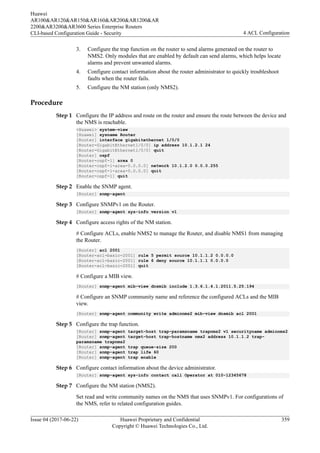 3. Configure the trap function on the router to send alarms generated on the router to
NMS2. Only modules that are enabled by default can send alarms, which helps locate
alarms and prevent unwanted alarms.
4. Configure contact information about the router administrator to quickly troubleshoot
faults when the router fails.
5. Configure the NM station (only NMS2).
Procedure
Step 1 Configure the IP address and route on the router and ensure the route between the device and
the NMS is reachable.
<Huawei> system-view
[Huawei] sysname Router
[Router] interface gigabitethernet 1/0/0
[Router-GigabitEthernet1/0/0] ip address 10.1.2.1 24
[Router-GigabitEthernet1/0/0] quit
[Router] ospf
[Router-ospf-1] area 0
[Router-ospf-1-area-0.0.0.0] network 10.1.2.0 0.0.0.255
[Router-ospf-1-area-0.0.0.0] quit
[Router-ospf-1] quit
Step 2 Enable the SNMP agent.
[Router] snmp-agent
Step 3 Configure SNMPv1 on the Router.
[Router] snmp-agent sys-info version v1
Step 4 Configure access rights of the NM station.
# Configure ACLs, enable NMS2 to manage the Router, and disable NMS1 from managing
the Router.
[Router] acl 2001
[Router-acl-basic-2001] rule 5 permit source 10.1.1.2 0.0.0.0
[Router-acl-basic-2001] rule 6 deny source 10.1.1.1 0.0.0.0
[Router-acl-basic-2001] quit
# Configure a MIB view.
[Router] snmp-agent mib-view dnsmib include 1.3.6.1.4.1.2011.5.25.194
# Configure an SNMP community name and reference the configured ACLs and the MIB
view.
[Router] snmp-agent community write adminnms2 mib-view dnsmib acl 2001
Step 5 Configure the trap function.
[Router] snmp-agent target-host trap-paramsname trapnms2 v1 securityname adminnms2
[Router] snmp-agent target-host trap-hostname nms2 address 10.1.1.2 trap-
paramsname trapnms2
[Router] snmp-agent trap queue-size 200
[Router] snmp-agent trap life 60
[Router] snmp-agent trap enable
Step 6 Configure contact information about the device administrator.
[Router] snmp-agent sys-info contact call Operator at 010-12345678
Step 7 Configure the NM station (NMS2).
Set read and write community names on the NMS that uses SNMPv1. For configurations of
the NMS, refer to related configuration guides.
Huawei
AR100&AR120&AR150&AR160&AR200&AR1200&AR
2200&AR3200&AR3600 Series Enterprise Routers
CLI-based Configuration Guide - Security 4 ACL Configuration
Issue 04 (2017-06-22) Huawei Proprietary and Confidential
Copyright © Huawei Technologies Co., Ltd.
359
 