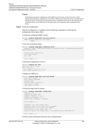NOTE
Authentication parameter configuration of the NMS must be the same as that of the device. If the
authentication parameter configuration of the NMS is different from that of the device, the NMS cannot
manage the device. If only the write community name is configured on the device, the read and write
community names on the NMS must be the same as the write community name configured on the
device.
Step 8 Verify the configuration.
After the configuration is complete, run the following commands to verify that the
configurations have taken effect.
# Check the configured SNMP version.
<Router> display snmp-agent sys-info version
SNMP version running in the system:
SNMPv1
# View the community names.
<Router> display snmp-agent community write
Community name: %^%#$X!5#d+t+OJOXL1[{O2!&Fe&0UZv'@a;R/`Y+kK$4BUGFe)&2YLuM/kMF!
HPG5Mzz3DXe2&F%^%#
Storage type: nonVolatile
View name: dnsmib
Acl: 2001
Total number is 1
# Check the configuration of ACLs.
<Router> display acl 2001
Basic ACL 2001, 2 rules
Acl's step is 5
rule 5 permit source 10.1.1.2 0
rule 6 deny source 10.1.1.1 0
# Display the MIB view.
<Router> display snmp-agent mib-view dnsmib
View name: dnsmib
MIB subtree: hwDnsMIB
Subtree mask:
Storage type: nonVolatile
View type: included
View status: active
# Check the target host for alarms.
<Router> display snmp-agent target-host
Traphost list:
Target host name: nms2
Traphost address: 10.1.1.2
Traphost portnumber: 162
Target host parameter: trapnms2
Total number is 1
Parameter list trap target host:
Parameter name of the target host: trapnms2
Message mode of the target host: SNMPV1
Trap version of the target host: v1
Security name of the target host: %^%#_=XqAFC_94uCS,3'<gYC*ZU6%^%#
Total number is 1
# Check contact information about the device administrator.
Huawei
AR100&AR120&AR150&AR160&AR200&AR1200&AR
2200&AR3200&AR3600 Series Enterprise Routers
CLI-based Configuration Guide - Security 4 ACL Configuration
Issue 04 (2017-06-22) Huawei Proprietary and Confidential
Copyright © Huawei Technologies Co., Ltd.
360
 