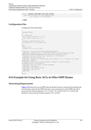 <Router> display snmp-agent sys-info contact
The contact person for this managed node:
call Operator at 010-12345678
----End
Configuration Files
Configuration file of the Router
#
sysname Router
#
acl number 2001
rule 5 permit source 10.1.1.2 0
rule 6 deny source 10.1.1.1 0
#
interface GigabitEthernet1/0/0
ip address 10.1.2.1 255.255.255.0
#
ospf 1
area 0.0.0.0
network 10.1.2.0 0.0.0.255
#
snmp-agent local-engineid 800007DB03548998F3A458
snmp-agent community write %^%#$X!5#d+t+OJOXL1[{O2!&Fe&0UZv'@a;R/`Y+kK
$4BUGFe)&2YLuM/kMF!HPG5Mzz3DXe2&F%^%# mib-view dnsmib acl 2001
snmp-agent sys-info contact call Operator at 010-12345678
snmp-agent sys-info version v1
snmp-agent target-host trap-hostname nms2 address 10.1.1.2 udp-port 162 trap-
paramsname trapnms2
snmp-agent target-host trap-paramsname trapnms2 v1 securityname %^
%#_=XqAFC_94uCS,3'<gYC*ZU6%^%#
snmp-agent mib-view dnsmib include hwDnsMIB
snmp-agent trap enable
snmp-agent trap queue-size 200
snmp-agent trap life 60
snmp-agent
#
return
4.9.4 Example for Using Basic ACLs to Filter OSPF Routes
Networking Requirements
Figure 4-15 shows how on an OSPF network, RouterA receives routes from the Internet and
provides these routes for the OSPF network. A user wants devices on the OSPF network to
access only the network segments 172.1.17.0/24, 172.1.18.0/24, and 172.1.19.0/24, and
RouterC to access only the network segment 172.1.18.0/24.
Huawei
AR100&AR120&AR150&AR160&AR200&AR1200&AR
2200&AR3200&AR3600 Series Enterprise Routers
CLI-based Configuration Guide - Security 4 ACL Configuration
Issue 04 (2017-06-22) Huawei Proprietary and Confidential
Copyright © Huawei Technologies Co., Ltd.
361
 