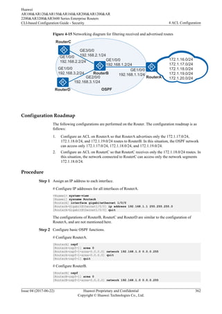 Figure 4-15 Networking diagram for filtering received and advertised routes
172.1.16.0/24
172.1.17.0/24
172.1.18.0/24
172.1.19.0/24
172.1.20.0/24
GE1/0/0
192.168.1.2/24
GE2/0/0
192.168.3.1/24
GE3/0/0
192.168.2.1/24
GE1/0/0
192.168.2.2/24
GE1/0/0
192.168.3.2/24
RouterC
RouterD
RouterB
RouterA
OSPF
GE1/0/0
192.168.1.1/24
Configuration Roadmap
The following configurations are performed on the Router. The configuration roadmap is as
follows:
1. Configure an ACL on RouterA so that RouterA advertises only the 172.1.17.0/24,
172.1.18.0/24, and 172.1.19.0/24 routes to RouterB. In this situation, the OSPF network
can access only 172.1.17.0/24, 172.1.18.0/24, and 172.1.19.0/24.
2. Configure an ACL on RouterC so that RouterC receives only the 172.1.18.0/24 routes. In
this situation, the network connected to RouterC can access only the network segments
172.1.18.0/24.
Procedure
Step 1 Assign an IP address to each interface.
# Configure IP addresses for all interfaces of RouterA.
<Huawei> system-view
[Huawei] sysname RouterA
[RouterA] interface gigabitethernet 1/0/0
[RouterA-GigabitEthernet1/0/0] ip address 192.168.1.1 255.255.255.0
[RouterA-GigabitEthernet1/0/0] quit
The configurations of RouterB, RouterC and RouterD are similar to the configuration of
RouterA, and are not mentioned here.
Step 2 Configure basic OSPF functions.
# Configure RouterA.
[RouterA] ospf
[RouterA-ospf-1] area 0
[RouterA-ospf-1-area-0.0.0.0] network 192.168.1.0 0.0.0.255
[RouterA-ospf-1-area-0.0.0.0] quit
[RouterA-ospf-1] quit
# Configure RouterB.
[RouterB] ospf
[RouterB-ospf-1] area 0
[RouterB-ospf-1-area-0.0.0.0] network 192.168.1.0 0.0.0.255
Huawei
AR100&AR120&AR150&AR160&AR200&AR1200&AR
2200&AR3200&AR3600 Series Enterprise Routers
CLI-based Configuration Guide - Security 4 ACL Configuration
Issue 04 (2017-06-22) Huawei Proprietary and Confidential
Copyright © Huawei Technologies Co., Ltd.
362
 
