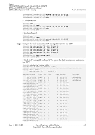 [RouterB-ospf-1-area-0.0.0.0] network 192.168.2.0 0.0.0.255
[RouterB-ospf-1-area-0.0.0.0] network 192.168.3.0 0.0.0.255
[RouterB-ospf-1-area-0.0.0.0] quit
# Configure RouterC.
[RouterC] ospf
[RouterC-ospf-1] area 0
[RouterC-ospf-1-area-0.0.0.0] network 192.168.2.0 0.0.0.255
[RouterC-ospf-1-area-0.0.0.0] quit
[RouterC-ospf-1] quit
# Configure RouterD.
[RouterD] ospf
[RouterD-ospf-1] area 0
[RouterD-ospf-1-area-0.0.0.0] network 192.168.3.0 0.0.0.255
[RouterD-ospf-1-area-0.0.0.0] quit
Step 3 Configure five static routes on RouterA and import these routes into OSPF.
[RouterA] ip route-static 172.1.16.0 24 NULL 0
[RouterA] ip route-static 172.1.17.0 24 NULL 0
[RouterA] ip route-static 172.1.18.0 24 NULL 0
[RouterA] ip route-static 172.1.19.0 24 NULL 0
[RouterA] ip route-static 172.1.20.0 24 NULL 0
[RouterA] ospf
[RouterA-ospf-1] import-route static
[RouterA-ospf-1] quit
# Check the IP routing table on RouterB. You can see that the five static routes are imported
into OSPF.
[RouterB] display ip routing-table
Route Flags: R - relay, D - download to fib
------------------------------------------------------------------------------
Routing Tables: Public
Destinations : 18 Routes : 18
Destination/Mask Proto Pre Cost Flags NextHop Interface
127.0.0.0/8 Direct 0 0 D 127.0.0.1 InLoopBack0
127.0.0.1/32 Direct 0 0 D 127.0.0.1 InLoopBack0
127.255.255.255/32 Direct 0 0 D 127.0.0.1 InLoopBack0
172.1.16.0/24 O_ASE 150 1 D 192.168.1.1
GigabitEthernet1/0/0
172.1.17.0/24 O_ASE 150 1 D 192.168.1.1
GigabitEthernet1/0/0
172.1.18.0/24 O_ASE 150 1 D 192.168.1.1
GigabitEthernet1/0/0
172.1.19.0/24 O_ASE 150 1 D 192.168.1.1
GigabitEthernet1/0/0
172.1.20.0/24 O_ASE 150 1 D 192.168.1.1
GigabitEthernet1/0/0
192.168.1.0/24 Direct 0 0 D 192.168.1.2
GigabitEthernet1/0/0
192.168.1.2/32 Direct 0 0 D 127.0.0.1
GigabitEthernet1/0/0
192.168.1.255/32 Direct 0 0 D 127.0.0.1
GigabitEthernet1/0/0
192.168.2.0/24 Direct 0 0 D 192.168.2.1
GigabitEthernet3/0/0
192.168.2.1/32 Direct 0 0 D 127.0.0.1
GigabitEthernet3/0/0
192.168.2.255/32 Direct 0 0 D 127.0.0.1
GigabitEthernet3/0/0
192.168.3.0/24 Direct 0 0 D 192.168.3.1
GigabitEthernet2/0/0
192.168.3.1/32 Direct 0 0 D 127.0.0.1
GigabitEthernet2/0/0
Huawei
AR100&AR120&AR150&AR160&AR200&AR1200&AR
2200&AR3200&AR3600 Series Enterprise Routers
CLI-based Configuration Guide - Security 4 ACL Configuration
Issue 04 (2017-06-22) Huawei Proprietary and Confidential
Copyright © Huawei Technologies Co., Ltd.
363
 