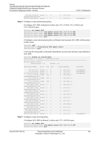 192.168.3.255/32 Direct 0 0 D 127.0.0.1
GigabitEthernet2/0/0
255.255.255.255/32 Direct 0 0 D 127.0.0.1 InLoopBack0
Step 4 Configure a route advertisement policy.
# Configure ACL 2002 on RouterA to allow only 172.1.17.0/24, 172.1.18.0/24, and
172.1.19.0/24 to pass.
[RouterA] acl number 2002
[RouterA-acl-basic-2002] rule permit source 172.1.17.0 0.0.0.255
[RouterA-acl-basic-2002] rule permit source 172.1.18.0 0.0.0.255
[RouterA-acl-basic-2002] rule permit source 172.1.19.0 0.0.0.255
[RouterA-acl-basic-2002] quit
# Configure a route advertisement policy on RouterA and associate ACL 2002 with the policy
to filter routes.
[RouterA] ospf
[RouterA-ospf-1] filter-policy 2002 export static
[RouterA-ospf-1] quit
# View the IP routing table on RouterB. RouterB has received only the three routes defined in
ACL 2002.
[RouterB] display ip routing-table
Route Flags: R - relay, D - download to fib
------------------------------------------------------------------------------
Routing Tables: Public
Destinations : 16 Routes : 16
Destination/Mask Proto Pre Cost Flags NextHop Interface
127.0.0.0/8 Direct 0 0 D 127.0.0.1 InLoopBack0
127.0.0.1/32 Direct 0 0 D 127.0.0.1 InLoopBack0
127.255.255.255/32 Direct 0 0 D 127.0.0.1 InLoopBack0
172.1.17.0/24 O_ASE 150 1 D 192.168.1.1
GigabitEthernet1/0/0
172.1.18.0/24 O_ASE 150 1 D 192.168.1.1
GigabitEthernet1/0/0
172.1.19.0/24 O_ASE 150 1 D 192.168.1.1
GigabitEthernet1/0/0
192.168.1.0/24 Direct 0 0 D 192.168.1.2
GigabitEthernet1/0/0
192.168.1.2/32 Direct 0 0 D 127.0.0.1
GigabitEthernet1/0/0
192.168.1.255/32 Direct 0 0 D 127.0.0.1
GigabitEthernet1/0/0
192.168.2.0/24 Direct 0 0 D 192.168.2.1
GigabitEthernet3/0/0
192.168.2.1/32 Direct 0 0 D 127.0.0.1
GigabitEthernet3/0/0
192.168.2.255/32 Direct 0 0 D 127.0.0.1
GigabitEthernet3/0/0
192.168.3.0/24 Direct 0 0 D 192.168.3.1
GigabitEthernet2/0/0
192.168.3.1/32 Direct 0 0 D 127.0.0.1
GigabitEthernet2/0/0
192.168.3.255/32 Direct 0 0 D 127.0.0.1
GigabitEthernet2/0/0
255.255.255.255/32 Direct 0 0 D 127.0.0.1 InLoopBack0
Step 5 Configure a route receiving policy.
# Configure ACL 2003 on RouterC to allow only 172.1.18.0/24 to pass.
[RouterC] acl number 2003
[RouterC-acl-basic-2003] rule permit source 172.1.18.0 0.0.0.255
[RouterC-acl-basic-2003] quit
Huawei
AR100&AR120&AR150&AR160&AR200&AR1200&AR
2200&AR3200&AR3600 Series Enterprise Routers
CLI-based Configuration Guide - Security 4 ACL Configuration
Issue 04 (2017-06-22) Huawei Proprietary and Confidential
Copyright © Huawei Technologies Co., Ltd.
364
 