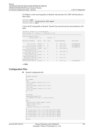 # Configure a route receiving policy on RouterC and associate ACL 2003 with the policy to
filter routes.
[RouterC] ospf
[RouterC-ospf-1] filter-policy 2003 import
[RouterC-ospf-1] quit
# View the IP routing table on RouterC. RouterC has received only the route defined in ACL
2003.
[RouterC] display ip routing-table
Route Flags: R - relay, D - download to fib
------------------------------------------------------------------------------
Routing Tables: Public
Destinations : 8 Routes : 8
Destination/Mask Proto Pre Cost Flags NextHop Interface
127.0.0.0/8 Direct 0 0 D 127.0.0.1 InLoopBack0
127.0.0.1/32 Direct 0 0 D 127.0.0.1 InLoopBack0
127.255.255.255/32 Direct 0 0 D 127.0.0.1 InLoopBack0
172.1.18.0/24 O_ASE 150 1 D 192.168.2.1
GigabitEthernet1/0/0
192.168.2.0/24 Direct 0 0 D 192.168.2.2
GigabitEthernet1/0/0
192.168.2.2/32 Direct 0 0 D 127.0.0.1
GigabitEthernet1/0/0
192.168.2.255/32 Direct 0 0 D 127.0.0.1
GigabitEthernet1/0/0
255.255.255.255/32 Direct 0 0 D 127.0.0.1 InLoopBack0
----End
Configuration Files
l RouterA configuration file
#
sysname RouterA
#
acl number
2002
rule 5 permit source 172.1.17.0
0.0.0.255
rule 10 permit source 172.1.18.0
0.0.0.255
rule 15 permit source 172.1.19.0
0.0.0.255
#
interface
GigabitEthernet1/0/0
ip address 192.168.1.1 255.255.255.0
#
ospf 1
filter-policy 2002 export static
import-route static
area 0.0.0.0
network 192.168.1.0 0.0.0.255
#
ip route-static 172.1.16.0 255.255.255.0 NULL0
ip route-static 172.1.17.0 255.255.255.0 NULL0
ip route-static 172.1.18.0 255.255.255.0 NULL0
ip route-static 172.1.19.0 255.255.255.0 NULL0
ip route-static 172.1.20.0 255.255.255.0 NULL0
#
return
Huawei
AR100&AR120&AR150&AR160&AR200&AR1200&AR
2200&AR3200&AR3600 Series Enterprise Routers
CLI-based Configuration Guide - Security 4 ACL Configuration
Issue 04 (2017-06-22) Huawei Proprietary and Confidential
Copyright © Huawei Technologies Co., Ltd.
365
 