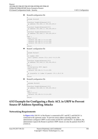 l RouterB configuration file
#
sysname RouterB
#
interface GigabitEthernet1/0/0
ip address 192.168.1.2 255.255.255.0
#
interface GigabitEthernet2/0/0
ip address 192.168.3.1 255.255.255.0
#
interface GigabitEthernet3/0/0
ip address 192.168.2.1 255.255.255.0
#
ospf 1
area 0.0.0.0
network 192.168.1.0 0.0.0.255
network 192.168.2.0 0.0.0.255
network 192.168.3.0 0.0.0.255
#
return
l RouterC configuration file
#
sysname RouterC
#
acl number 2003
rule 5 permit source 172.1.18.0 0.0.0.255
#
interface GigabitEthernet1/0/0
ip address 192.168.2.2 255.255.255.0
#
ospf 1
filter-policy 2003 import
area 0.0.0.0
network 192.168.2.0 0.0.0.255
#
ip ip-prefix in index 10 permit 172.1.18.0 24
#
return
l RouterD configuration file
#
sysname RouterD
#
interface GigabitEthernet1/0/0
ip address 192.168.3.2 255.255.255.0
#
ospf 1
area 0.0.0.0
network 192.168.3.0 0.0.0.255
#
return
4.9.5 Example for Configuring a Basic ACL in URPF to Prevent
Source IP Address Spoofing Attacks
Networking Requirements
In Figure 4-16, Eth1/0/1 of the Router is connected to PC1 and PC2, and Eth2/0/1 is
connected to the upstream router. To prevent source address spoofing attacks, the
administrator configures URPF in strict mode on Eth1/0/1 and Eth2/0/1. In addition, the
administrator expects the Router to perform URPF checks on only the packets from PC2
(10.0.0.3).
Huawei
AR100&AR120&AR150&AR160&AR200&AR1200&AR
2200&AR3200&AR3600 Series Enterprise Routers
CLI-based Configuration Guide - Security 4 ACL Configuration
Issue 04 (2017-06-22) Huawei Proprietary and Confidential
Copyright © Huawei Technologies Co., Ltd.
366
 