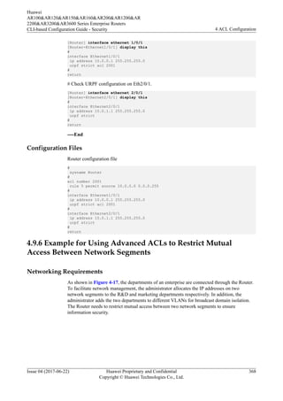 [Router] interface ethernet 1/0/1
[Router-Ethernet1/0/1] display this
#
interface Ethernet1/0/1
ip address 10.0.0.1 255.255.255.0
urpf strict acl 2001
#
return
# Check URPF configuration on Eth2/0/1.
[Router] interface ethernet 2/0/1
[Router-Ethernet2/0/1] display this
#
interface Ethernet2/0/1
ip address 10.0.1.1 255.255.255.0
urpf strict
#
return
----End
Configuration Files
Router configuration file
#
sysname Router
#
acl number 2001
rule 5 permit source 10.0.0.0 0.0.0.255
#
interface Ethernet1/0/1
ip address 10.0.0.1 255.255.255.0
urpf strict acl 2001
#
interface Ethernet2/0/1
ip address 10.0.1.1 255.255.255.0
urpf strict
#
return
4.9.6 Example for Using Advanced ACLs to Restrict Mutual
Access Between Network Segments
Networking Requirements
As shown in Figure 4-17, the departments of an enterprise are connected through the Router.
To facilitate network management, the administrator allocates the IP addresses on two
network segments to the R&D and marketing departments respectively. In addition, the
administrator adds the two departments to different VLANs for broadcast domain isolation.
The Router needs to restrict mutual access between two network segments to ensure
information security.
Huawei
AR100&AR120&AR150&AR160&AR200&AR1200&AR
2200&AR3200&AR3600 Series Enterprise Routers
CLI-based Configuration Guide - Security 4 ACL Configuration
Issue 04 (2017-06-22) Huawei Proprietary and Confidential
Copyright © Huawei Technologies Co., Ltd.
368
 