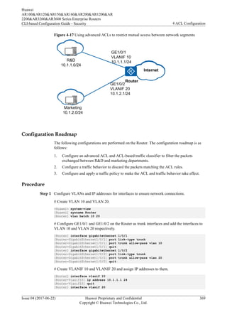 Figure 4-17 Using advanced ACLs to restrict mutual access between network segments
R&D
10.1.1.0/24
Router
VLAN10
Marketing
10.1.2.0/24
GE1/0/1
VLANIF 10
10.1.1.1/24
GE1/0/2
VLANIF 20
10.1.2.1/24
VLAN20
Internet
Internet
Configuration Roadmap
The following configurations are performed on the Router. The configuration roadmap is as
follows:
1. Configure an advanced ACL and ACL-based traffic classifier to filter the packets
exchanged between R&D and marketing departments.
2. Configure a traffic behavior to discard the packets matching the ACL rules.
3. Configure and apply a traffic policy to make the ACL and traffic behavior take effect.
Procedure
Step 1 Configure VLANs and IP addresses for interfaces to ensure network connections.
# Create VLAN 10 and VLAN 20.
<Huawei> system-view
[Huawei] sysname Router
[Router] vlan batch 10 20
# Configure GE1/0/1 and GE1/0/2 on the Router as trunk interfaces and add the interfaces to
VLAN 10 and VLAN 20 respectively.
[Router] interface gigabitethernet 1/0/1
[Router-GigabitEthernet1/0/1] port link-type trunk
[Router-GigabitEthernet1/0/1] port trunk allow-pass vlan 10
[Router-GigabitEthernet1/0/1] quit
[Router] interface gigabitethernet 1/0/2
[Router-GigabitEthernet1/0/2] port link-type trunk
[Router-GigabitEthernet1/0/2] port trunk allow-pass vlan 20
[Router-GigabitEthernet1/0/2] quit
# Create VLANIF 10 and VLANIF 20 and assign IP addresses to them.
[Router] interface vlanif 10
[Router-Vlanif10] ip address 10.1.1.1 24
[Router-Vlanif10] quit
[Router] interface vlanif 20
Huawei
AR100&AR120&AR150&AR160&AR200&AR1200&AR
2200&AR3200&AR3600 Series Enterprise Routers
CLI-based Configuration Guide - Security 4 ACL Configuration
Issue 04 (2017-06-22) Huawei Proprietary and Confidential
Copyright © Huawei Technologies Co., Ltd.
369
 