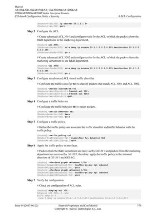 [Router-Vlanif20] ip address 10.1.2.1 24
[Router-Vlanif20] quit
Step 2 Configure the ACL.
# Create advanced ACL 3001 and configure rules for the ACL to block the packets from the
R&D department to the marketing department.
[Router] acl 3001
[Router-acl-adv-3001] rule deny ip source 10.1.1.0 0.0.0.255 destination 10.1.2.0
0.0.0.255
[Router-acl-adv-3001] quit
# Create advanced ACL 3002 and configure rules for the ACL to block the packets from the
marketing department to the R&D department.
[Router] acl 3002
[Router-acl-adv-3002] rule deny ip source 10.1.2.0 0.0.0.255 destination 10.1.1.0
0.0.0.255
[Router-acl-adv-3002] quit
Step 3 Configure an advanced ACL-based traffic classifier.
# Configure the traffic classifier tc1 to classify packets that match ACL 3001 and ACL 3002.
[Router] traffic classifier tc1
[Router-classifier-tc1] if-match acl 3001
[Router-classifier-tc1] if-match acl 3002
[Router-classifier-tc1] quit
Step 4 Configure a traffic behavior.
# Configure the traffic behavior tb1 to reject packets.
[Router] traffic behavior tb1
[Router-behavior-tb1] deny
[Router-behavior-tb1] quit
Step 5 Configure a traffic policy.
# Define the traffic policy and associate the traffic classifier and traffic behavior with the
traffic policy.
[Router] traffic policy tp1
[Router-trafficpolicy-tp1] classifier tc1 behavior tb1
[Router-trafficpolicy-tp1] quit
Step 6 Apply the traffic policy to interfaces.
# Packets from the R&D department are received by GE1/0/1 and packets from the marketing
department are received by GE1/0/2; therefore, apply the traffic policy to the inbound
direction of GE1/0/1 and GE1/0/2.
[Router] interface gigabitethernet 1/0/1
[Router-GigabitEthernet1/0/1] traffic-policy tp1 inbound
[Router-GigabitEthernet1/0/1] quit
[Router] interface gigabitethernet 1/0/2
[Router-GigabitEthernet1/0/2] traffic-policy tp1 inbound
[Router-GigabitEthernet1/0/2] quit
Step 7 Verify the configuration.
# Check the configuration of ACL rules.
[Router] display acl 3001
Advanced ACL 3001, 1 rule
Acl's step is 5
rule 5 deny ip source 10.1.1.0 0.0.0.255 destination 10.1.2.0 0.0.0.255
Huawei
AR100&AR120&AR150&AR160&AR200&AR1200&AR
2200&AR3200&AR3600 Series Enterprise Routers
CLI-based Configuration Guide - Security 4 ACL Configuration
Issue 04 (2017-06-22) Huawei Proprietary and Confidential
Copyright © Huawei Technologies Co., Ltd.
370
 