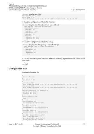 [Router] display acl 3002
Advanced ACL 3002, 1 rule
Acl's step is 5
rule 5 deny ip source 10.1.2.0 0.0.0.255 destination 10.1.1.0 0.0.0.255
# Check the configuration of the traffic classifier.
[Router] display traffic classifier user-defined
User Defined Classifier Information:
Classifier: class1
Operator: OR
Rule(s) : -none-
Classifier: tc1
Operator: OR
Rule(s) :
if-match acl 3001
if-match acl 3002
# Check the configuration of the traffic policy.
[Router] display traffic policy user-defined tp1
User Defined Traffic Policy Information:
Policy: tp1
Classifier: tc1
Operator: OR
Behavior: tb1
Deny
# The two network segments where the R&D and marketing departments reside cannot access
each other.
----End
Configuration Files
Router configuration file
#
sysname Router
#
vlan batch 10 20
#
acl number 3001
rule 5 deny ip source 10.1.1.0 0.0.0.255 destination 10.1.2.0 0.0.0.255
acl number 3002
rule 5 deny ip source 10.1.2.0 0.0.0.255 destination 10.1.1.0 0.0.0.255
#
traffic classifier tc1 operator or
if-match acl 3001
if-match acl 3002
#
traffic behavior tb1
deny
#
traffic policy tp1
classifier tc1 behavior tb1
#
interface Vlanif10
ip address 10.1.1.1 255.255.255.0
#
interface Vlanif20
ip address 10.1.2.1 255.255.255.0
#
interface GigabitEthernet1/0/1
port link-type trunk
port trunk allow-pass vlan 10
traffic-policy tp1 inbound
Huawei
AR100&AR120&AR150&AR160&AR200&AR1200&AR
2200&AR3200&AR3600 Series Enterprise Routers
CLI-based Configuration Guide - Security 4 ACL Configuration
Issue 04 (2017-06-22) Huawei Proprietary and Confidential
Copyright © Huawei Technologies Co., Ltd.
371
 