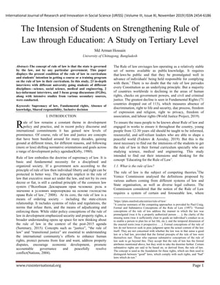 International Journal of Research and Innovation in Social Science (IJRISS) |Volume III, Issue XI, November 2019|ISSN 2454-6186
www.rsisinternational.org Page 1
The Intension of Students on Strengthening Rule of
Law through Education: A Study on Tertiary Level
Md Arman Hossain
University of Chittagong, Bangladesh
Abstract:-The concept of rule of law is that the state is governed
by the law, not by any particular government. This paper
displays the present condition of the rule of law in curriculum
and students’ intention in getting a course or a training program
on the rule of law in their curriculum. In this study, 23 in-depth
interviews with different university going students of different
disciplines—science, social science, medical and engineering, 2
key-informant interviews, and 3 focus group discussions (FGDs),
along with intensive studies from various secondary sources,
were conducted.
Keywords: Supremacy of law, Fundamental rights, Absence of
knowledge, Shared responsibility, Inclusive decision
I. INTRODUCTION
ule of law remains a constant theme in development
policy and practice, and in recent policy discourse and
international commitments it has gained new levels of
prominence. Of course, rule of law and justice are concepts
that have been bandied around for many decades, gaining
ground at different times, for different reasons, and following
(more or less) shifting normative orientations and goals across
a range of development policy agendas(Kirby, 1980).
Rule of law embodies the doctrine of supremacy of law. It is
basic and fundamental necessity for a disciplined and
organized society. If a government acts according to the
principle of rule of law then individual liberty and right can be
protected in better way. The principle implicit in the rule of
law that executive must act under the law, and not by its own
decree or fiat, is still a cardinal principle of the common law
system (“Всеобщая Декларация прав человека: роль и
значение в условиях миропорядка на основе господства
права Rule of law.,” 2008). At its core, the rule of law is a
means of ordering society – including the state‐citizen
relationship. It includes systems of rules and regulations, the
norms that infuse them, and the means of adjudicating and
enforcing them. While older policy conceptions of the rule of
law in development emphasized security and property rights, a
broader understanding opens up space for new thinking about
the rule of law in the context of the post‐2015 agenda
(Summary, 2015). Concepts such as “justice”, “the rule of
law” and “transitional justice” are essential to understanding
the international community’s efforts to enhance human
rights, protect persons from fear and want, address property
disputes, encourage economic development, promote
accountable governance and peacefully resolve
conflict(Nations, 2004).
The Rule of law envisages law operating as a relatively stable
set of norms available as public knowledge. It requires
that laws be public and that they be promulgated well in
advance of individuals' being held responsible for complying
with them.1
There is no doubt that the rule of law pervades
every Constitution as an underlying principle. But a majority
of countries worldwide is declining in the areas of human
rights, checks on government powers, and civil and criminal
justice. The greatest decline is seen in Fundamental Rights (71
countries dropped out of 113), which measures absence of
discrimination, right to life and security, due process, freedom
of expression and religion, right to privacy, freedom of
association, and labour rights (World Justice Project, 2019).
To ensure the mass people to be known about Rule of law and
engaged in works to ensure it throughout the country, young
people from 12-30 years old should be taught to be informed,
resourceful, and self-reliant leaders who are able to shape a
peaceful world (Fedotov & Azoulay, 2019). But this is the
most necessary to find out the intensions of the students to get
the rule of law in their formal curriculum specially who are
studying science, medical and engineering. This study
intended to find out their intensions and thinking for the
concept ‘Educating for the Rule of Law’.
1.1. What is the rule of law?
The rule of law is the subject of competing theories.2
The
Venice Commission analysed the definitions proposed by
various authors coming from different systems of law and
State organisation, as well as diverse legal cultures. The
Commission considered that the notion of the Rule of Law
requires a system of certain and foreseeable law, where
1
https://plato.stanford.edu/entries/rule-of-law/
2
A concise summary of the competing approaches is provided by Paul Craig,
Formal and Substantive Conceptions of the Rule of Law (1997): “Formal
conceptions of the rule of law address the manner in which the law was
promulgated (was it by a properly authorized person . . .); the clarity of the
ensuing norm (was it sufficiently clear to guide an individual’s conduct so as
to enable a person to plan his or her life, etc.); and the temporal dimension of
the enacted norm (was it prospective . . .). Formal conceptions of the rule of
law do not however seek to pass judgment upon the actual content of the law
itself. They are not concerned with whether the law was in that sense a good
law or a bad law, provided that the formal precepts of the rule of law were
themselves met. Those who espouse substantive conceptions of the rule of
law seek to go beyond this. They accept that the rule of law has the formal
attributes mentioned above, but they wish to take the doctrine further. Certain
substantive rights are said to be based on, or derived from, the rule of law.
The concept is used as the foundation for these rights, which are then used to
distinguish between “good” laws, which comply with such rights, and “bad”
laws which do not.”
R
 