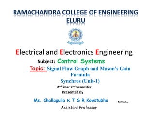 Topic: Signal Flow Graph and Mason’s Gain
Formula
Synchros (Unit-1)
Subject: Control Systems
Electrical and Electronics Engineering
2nd Year 2nd Semester
Presented By
Ms. Challagulla K T S R Kowstubha M.Tech.,
Assistant Professor
 