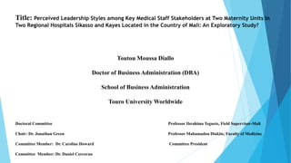 Title: Perceived Leadership Styles among Key Medical Staff Stakeholders at Two Maternity Units in
Two Regional Hospitals Sikasso and Kayes Located in the Country of Mali: An Exploratory Study?
Toutou Moussa Diallo
Doctor of Business Administration (DBA)
School of Business Administration
Touro University Worldwide
Doctoral Committee Professor Ibrahima Teguete, Field Supervisor-Mali
Chair: Dr. Jonathan Green Professor Mahamadou Diakite, Faculty of Medicine
Committee Member: Dr. Caroline Howard Committee President
Committee Member: Dr. Daniel Corcoran
 