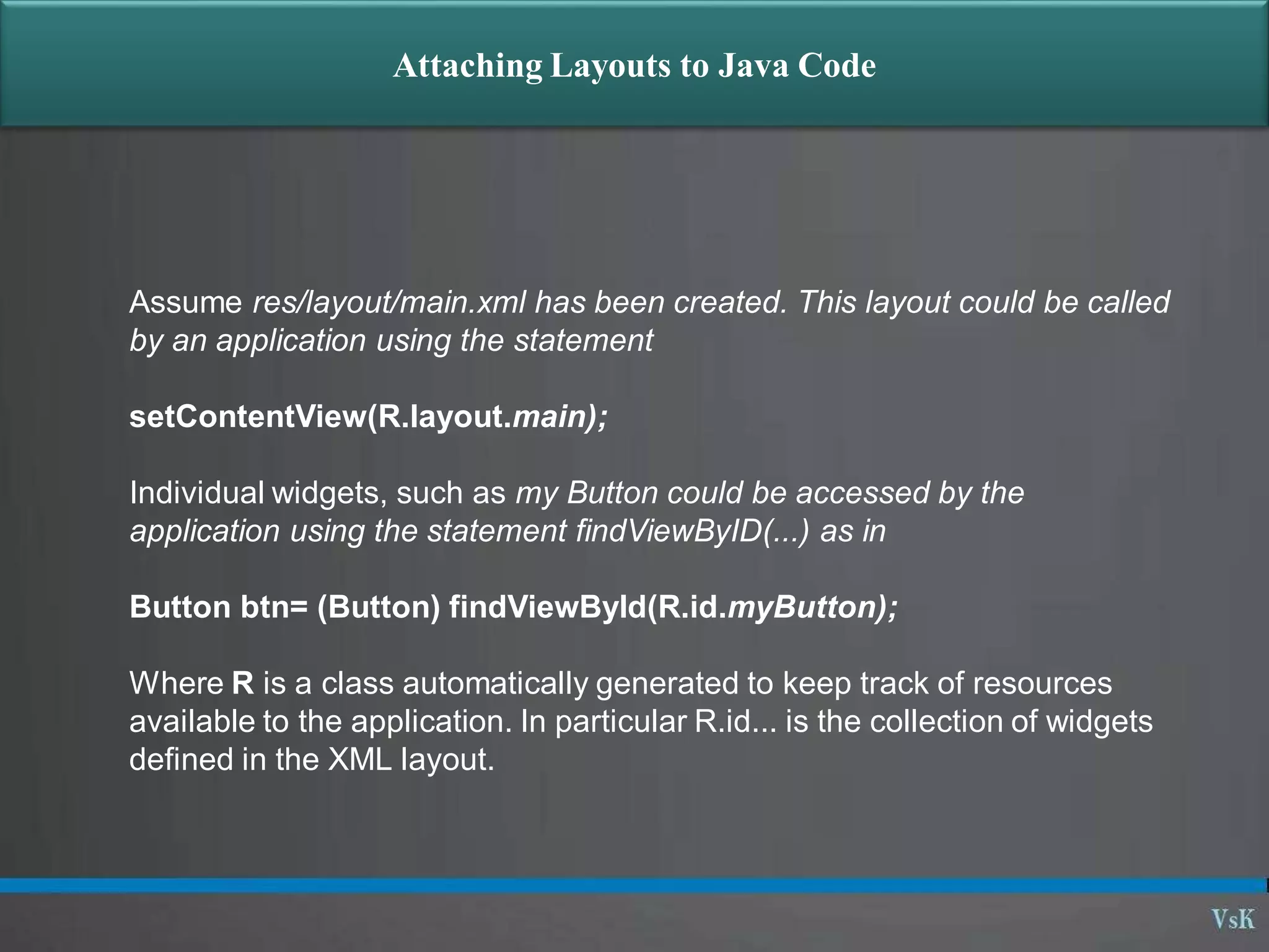 Attaching Layouts to Java Code
Assume res/layout/main.xml has been created. This layout could be called
by an application using the statement
setContentView(R.layout.main);
Individual widgets, such as my Button could be accessed by the
application using the statement findViewByID(...) as in
Button btn= (Button) findViewById(R.id.myButton);
Where R is a class automatically generated to keep track of resources
available to the application. In particular R.id... is the collection of widgets
defined in the XML layout.
 