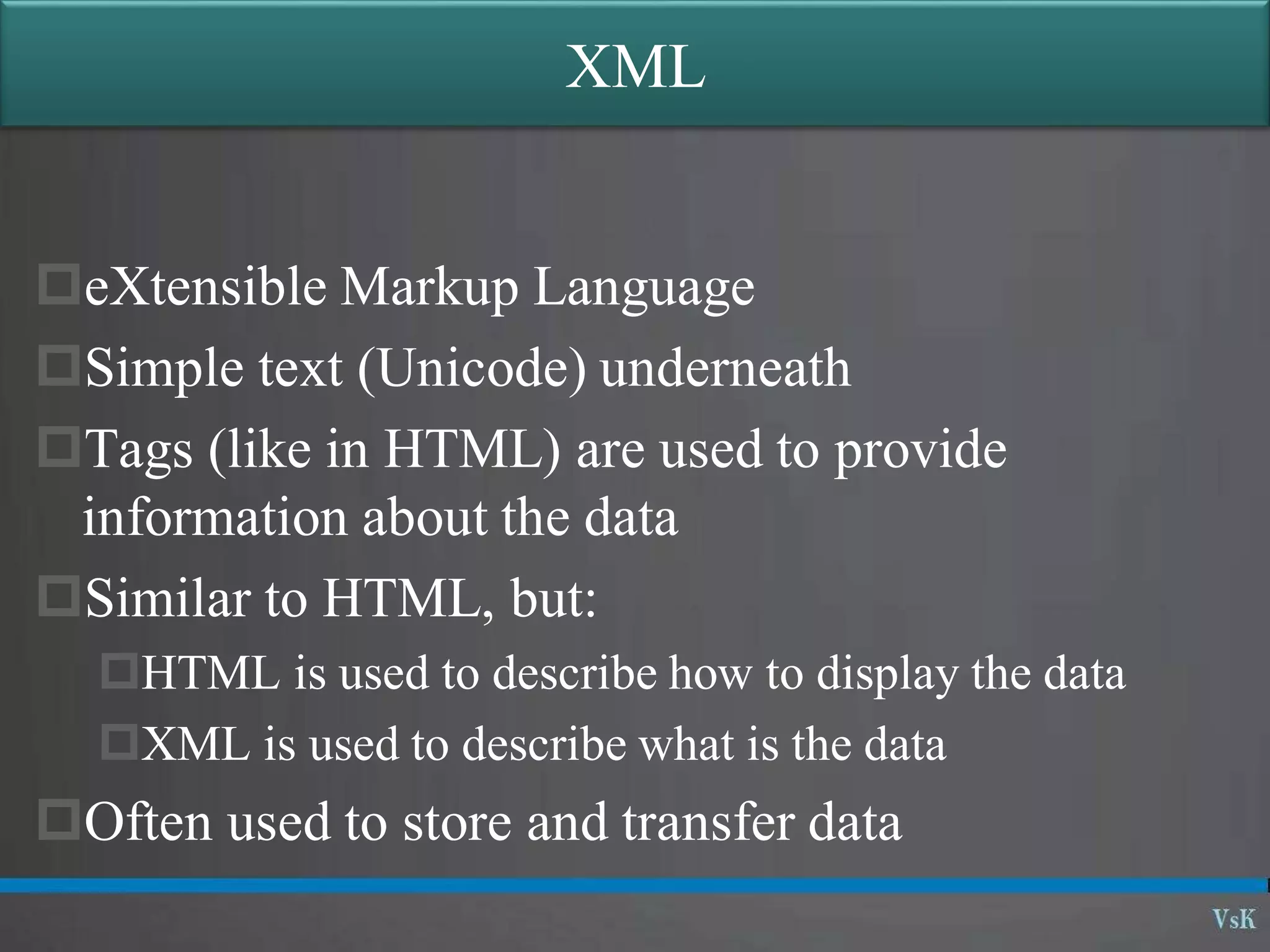 XML
eXtensible Markup Language
Simple text (Unicode) underneath
Tags (like in HTML) are used to provide
information about the data
Similar to HTML, but:
HTML is used to describe how to display the data
XML is used to describe what is the data
Often used to store and transfer data
 