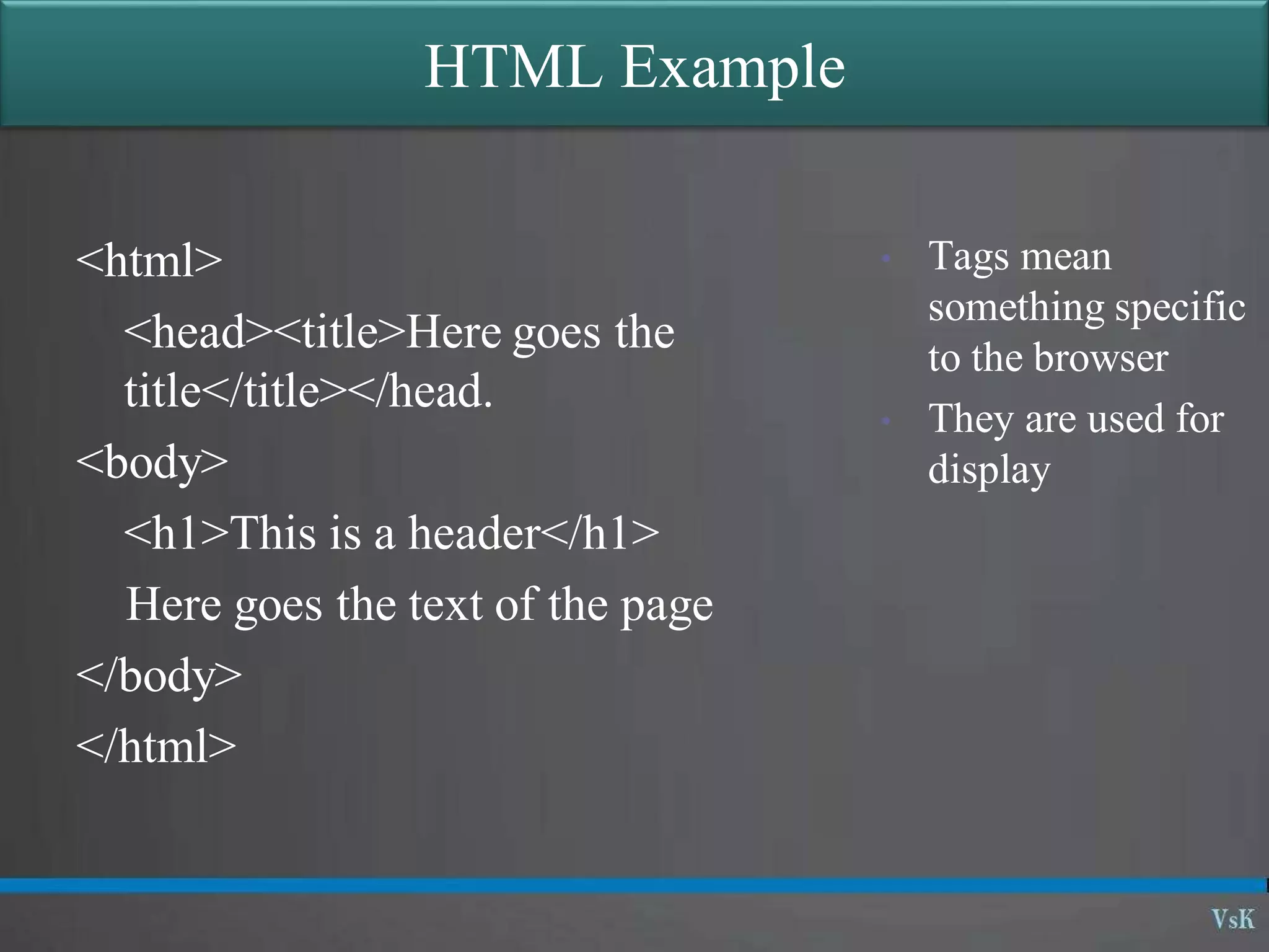 HTML Example
<html>
<head><title>Here goes the
title</title></head.
<body>
<h1>This is a header</h1>
Here goes the text of the page
</body>
</html>
• Tags mean
something specific
to the browser
• They are used for
display
 