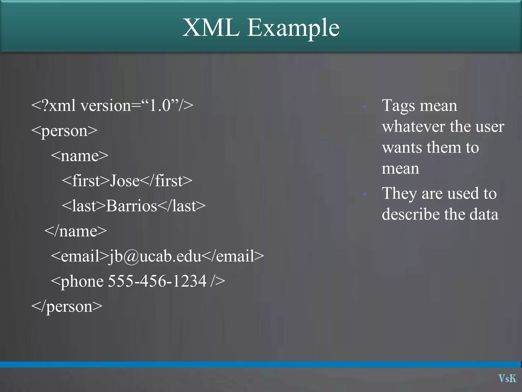 XML Example
<?xml version=“1.0”/>
<person>
<name>
<first>Jose</first>
<last>Barrios</last>
</name>
<email>jb@ucab.edu</email>
<phone 555-456-1234 />
</person>
• Tags mean
whatever the user
wants them to
mean
• They are used to
describe the data
 