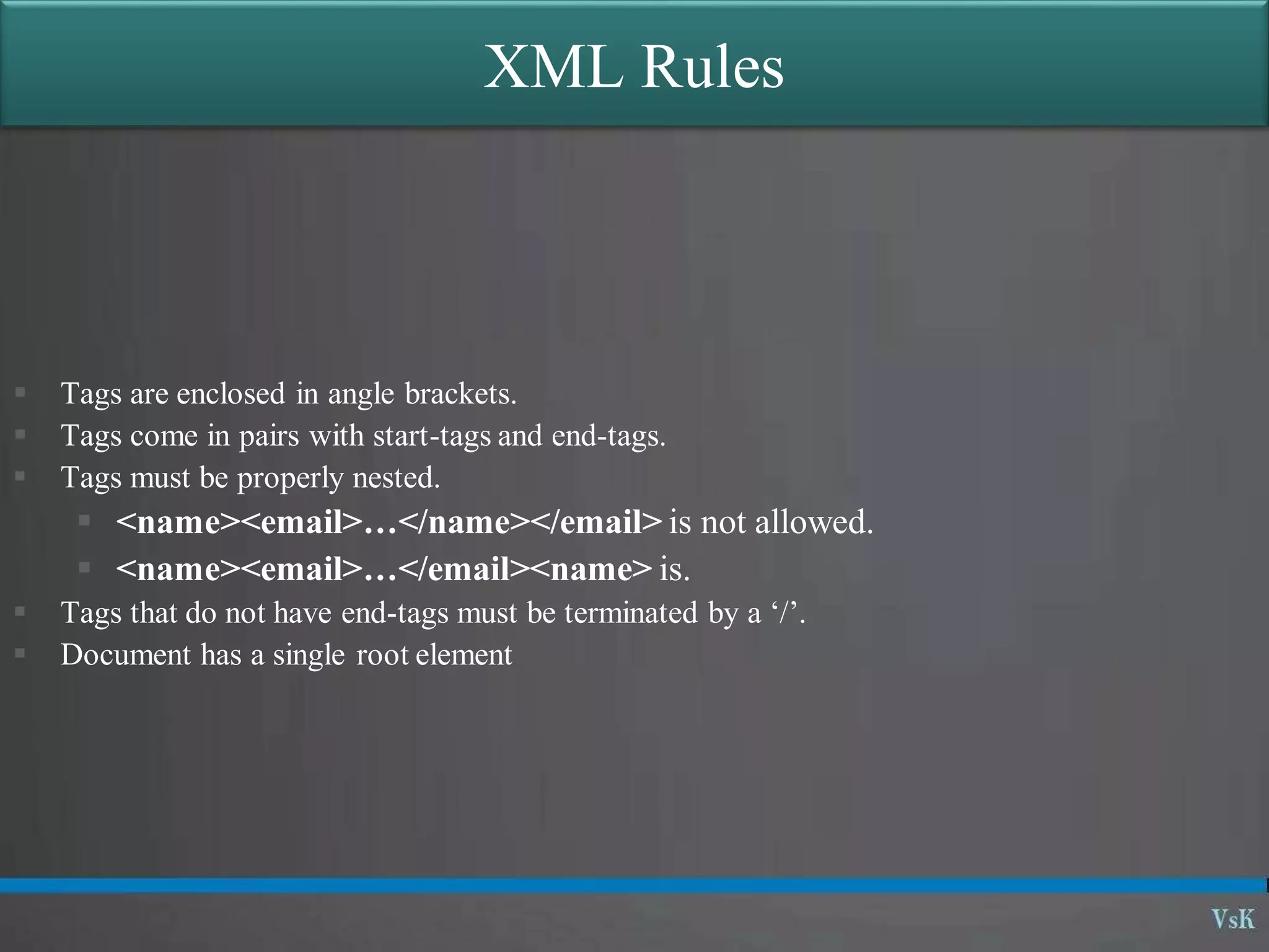 XML Rules
 Tags are enclosed in angle brackets.
 Tags come in pairs with start-tags and end-tags.
 Tags must be properly nested.
 <name><email>…</name></email> is not allowed.
 <name><email>…</email><name> is.
 Tags that do not have end-tags must be terminated by a ‘/’.
 Document has a single root element
 