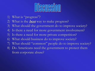 1)   What is “progress”?
2)   What is the best way to make progress?
3)   What should the government do to improve society?
4)   Is there a need for more government involvement?
5)   Is there a need for more private competition?
6)   What should business do to improve society?
7)   What should “common” people do to improve society?
8)   Do Americans need the government to protect them
     from corporate abuse?
 