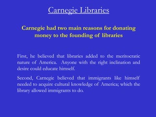Carnegie Libraries
  Carnegie had two main reasons for donating
      money to the founding of libraries


First, he believed that libraries added to the meritocratic
nature of America. Anyone with the right inclination and
desire could educate himself.
Second, Carnegie believed that immigrants like himself
needed to acquire cultural knowledge of America; which the
library allowed immigrants to do.
 