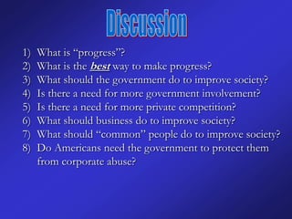 1)   What is “progress”?
2)   What is the best way to make progress?
3)   What should the government do to improve society?
4)   Is there a need for more government involvement?
5)   Is there a need for more private competition?
6)   What should business do to improve society?
7)   What should “common” people do to improve society?
8)   Do Americans need the government to protect them
     from corporate abuse?
 