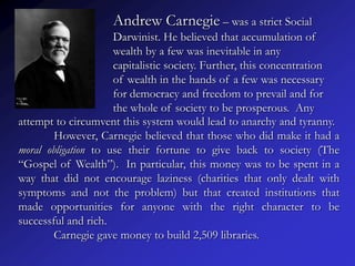Andrew Carnegie – was a strict Social
                     Darwinist. He believed that accumulation of
                     wealth by a few was inevitable in any
                     capitalistic society. Further, this concentration
                     of wealth in the hands of a few was necessary
                     for democracy and freedom to prevail and for
                     the whole of society to be prosperous. Any
attempt to circumvent this system would lead to anarchy and tyranny.
        However, Carnegie believed that those who did make it had a
moral obligation to use their fortune to give back to society (The
“Gospel of Wealth”). In particular, this money was to be spent in a
way that did not encourage laziness (charities that only dealt with
symptoms and not the problem) but that created institutions that
made opportunities for anyone with the right character to be
successful and rich.
        Carnegie gave money to build 2,509 libraries.
 
