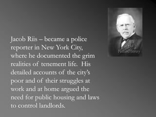 Jacob Riis – became a police
reporter in New York City,
where he documented the grim
realities of tenement life. His
detailed accounts of the city’s
poor and of their struggles at
work and at home argued the
need for public housing and laws
to control landlords.
 