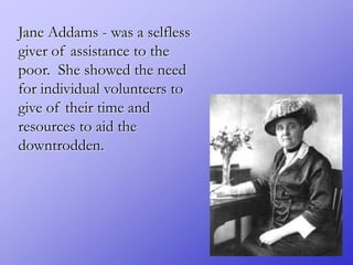 Jane Addams - was a selfless
giver of assistance to the
poor. She showed the need
for individual volunteers to
give of their time and
resources to aid the
downtrodden.
 