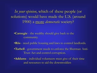 In your opinion, which of these people (or
solutions) would have made the U.S. (around
       1900) a more democratic society?

 •Carnegie - the wealthy should give back to the
       community.
 •Riis - need public housing and laws to control landlords.
 •Tarbell - government needs to enforce the Sherman Anti-
        Trust Act and control corruption.
 •Addams - individual volunteers must give of their time
      and resources to aid the downtrodden
 
