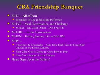 CBA Friendship Banquet WHO –  All of You! Regardless of Age & Schooling Preference WHAT – Meal, Testimonies, and Challenge Speaker – Dr. David Doran – Don’t Miss It! WHERE – In the Gymnasium WHEN – Friday, January 18 th  at 6:30 PM WHY –  Awareness & Knowledge -- One Time Each Year to Focus Our Church on the School Ministry Hear What God is Doing & Know How to Pray Show Your Support for the Ministry Please Sign Up in the Gallery!  