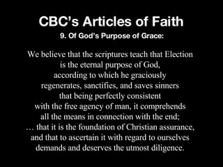CBC’s Articles of Faith We believe that the scriptures teach that Election is the eternal purpose of God, according to which he graciously regenerates, sanctifies, and saves sinners that being perfectly consistent with the free agency of man, it comprehends all the means in connection with the end; …  that it is the foundation of Christian assurance, and that to ascertain it with regard to ourselves demands and deserves the utmost diligence. 9. Of God’s Purpose of Grace: 