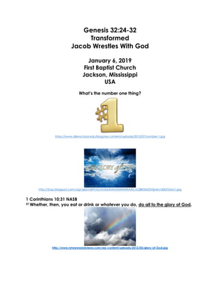 Genesis 32:24-32
Transformed
Jacob Wrestles With God
January 6, 2019
First Baptist Church
Jackson, Mississippi
USA
What’s the number one thing?
https://www.allenschool.edu/blog/wp-content/uploads/2012/07/number-1.jpg
http://3.bp.blogspot.com/-pg1qx2vn3NY/UctmXUiXnhI/AAAAAAAACvI/2BKEeDDr5p4/s1600/Glory1.jpg
1 Corinthians 10:31 NASB
31 Whether, then, you eat or drink or whatever you do, do all to the glory of God.
http://www.nmnewsandviews.com/wp-content/uploads/2012/05/glory-of-God.jpg
 