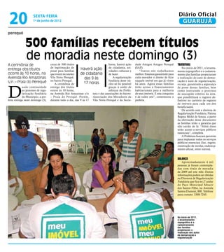 20              sexta-feira
                              1º de junho de 2012
                                                                                                                                                    Diário Oficial
                                                                                                                                                     GUARUJÁ
          perequê


                        500 famílias recebem títulos
                        de moradia neste domingo (3)
          A cerimônia de                     cerca de 500 títulos                       horas, haverá ação     dade Amigos Amigos Perequê          Tratativas
                                             de legitimação de                          de cidadania, ati-     (SAP).                                  No início de 2011, o levanta-
          entrega dos títulos                posse para famílias
                                                                     Haverá ação        vidades culturais e        “Juntos nós trabalhamos         mento topográfico e o cadastra-
          ocorre às 10 horas, na             que vivem no núcleo     de cidadania       de lazer.              melhor. Estamos garantindo para     mento das famílias propiciaram
          Avenida Rio Amazonas               Vila Nova Perequê,         das 9 às            A regularização    cada morador o direito de ficar     a realização do auto de demar-
                                             no bairro Perequê.                         fundiária deste nú-    naquele imóvel em que já vivem      cação e auto de regularização,
          s/n – Praia do Perequê                                        17 horas


          D
                                                A cerimônia de                          cleo só foi possível   há anos. Agora essas famílias       ou seja, garantindo a segurança
                      ando continuidade      entrega dos títulos                        graças à união de      terão acesso a financiamentos       de posse dessas famílias, bem
                      ao processo de regu-   ocorre às 10 horas,                        esforços da Prefei-    habitacionais para a melhoria       como instruindo o processo
                      larização fundiária    na Avenida Rio Amazonas s/n tura e das associações do bairro:     de seus imóveis. E esta conquista   de usucapião coletivo da área,
                      do Município, a pre-   – Praia do Perequê. Porém, Associação dos Moradores da            é de todos nós”, comemorou a        que possibilitará o registro de-
          feita entrega neste domingo (3),   durante todo o dia, das 9 às 17 Vila Nova Perequê e da Socie-     prefeita.                           finitivo no cartório de registro
                                                                                                                                                   de imóveis para cada um dos
                                                                                                                                                   beneficiados.
Arquivo/PMG




                                                                                                                                                       De acordo com a diretora de
                                                                                                                                                   Regularização Fundiária, Fátima
                                                                                                                                                   Regina Mello de Souza, a partir
                                                                                                                                                   da efetivação desse documento
                                                                                                                                                   as famílias terão a garantia que
                                                                                                                                                   não sairão de lá. “Além disso
                                                                                                                                                   terão acesso a serviços públicos
                                                                                                                                                   essenciais”, completa.
                                                                                                                                                       A Prefeitura buscará parcerias
                                                                                                                                                   para implantar todos os serviços
                                                                                                                                                   públicos essenciais (luz, esgoto,
                                                                                                                                                   construção de escolas, endereça-
                                                                                                                                                   mento oficial, entre outros).


                                                                                                                                                   Balanço
                                                                                                                                                       Aproximadamente 4 mil
                                                                                                                                                   pessoas já foram contempla-
                                                                                                                                                   das com titulo de moradia
                                                                                                                                                   de 2009 até este mês. Outras
                                                                                                                                                   informações podem ser obtidas
                                                                                                                                                   na Diretoria de Regularização
                                                                                                                                                   Fundiária que fica no 2º andar
                                                                                                                                                   do Paço Municipal Moacir
                                                                                                                                                   dos Santos Filho, na Avenida
                                                                                                                                                   Santos Dumont, 800. Telefone
                                                                                                                                                   para contato: 3308-7245.




                                                                                                                                                   No início de 2011,
                                                                                                                                                   o levantamento
                                                                                                                                                   topográfico e o
                                                                                                                                                   cadastramento
                                                                                                                                                   das famílias
                                                                                                                                                   propiciaram a
                                                                                                                                                   realização dos autos
                                                                                                                                                   de demarcação e
                                                                                                                                                   regularização
 