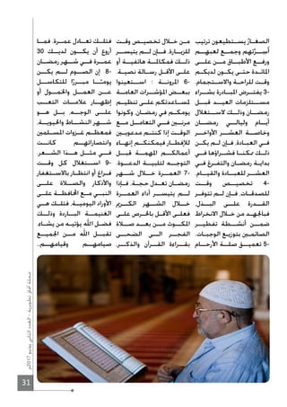 31
‫7102م‬‫يونيو‬‫الثاني‬‫العدد‬-‫تطويرية‬‫آفاق‬‫مجلة‬
‫ترتيب‬ ‫ـتطيعون‬‫ـ‬‫يس‬ُ‫ـار‬‫ـ‬‫الصغ‬
‫لعبهــم‬ ‫وجمــع‬ ‫تهم‬‫ﱠ‬‫ــر‬ِ‫س‬َ‫أ‬
‫علــى‬ ‫مــن‬ ‫اﻷطبــاق‬ ‫ورفــع‬
‫ـم‬‫ـ‬‫لديك‬ ‫ـون‬‫ـ‬‫يك‬ ‫ـى‬‫ـ‬‫حت‬ ‫ـدة‬‫ـ‬‫اﳌائ‬
.‫ـتجمام‬‫ـ‬‫واﻻس‬ ‫ـة‬‫ـ‬‫للراح‬ ‫ـت‬‫ـ‬‫وق‬
‫بشــراء‬ ‫اﳌبــادرة‬ ‫يفتــرض‬ 3-
‫قبــل‬ ‫العيــد‬ ‫مســتلزمات‬
‫ﻻســتغﻼل‬ ‫وذلــك‬ ‫رمضــان‬
‫رمضــان‬ ‫وليالــي‬ ‫أيــام‬
‫اﻷواخــر‬ ‫العشــر‬ ‫وخاصــة‬
‫ـن‬‫ـ‬‫يك‬ ‫ـم‬‫ـ‬‫ل‬ ‫ـإن‬‫ـ‬‫ف‬ ،‫ـادة‬‫ـ‬‫العب‬ ‫ـي‬‫ـ‬‫ف‬
‫فــي‬ ‫فشــراؤها‬ ‫ﳑكنــا‬ ‫ذلــك‬
‫ـي‬‫ـ‬‫ف‬ ‫ـرغ‬‫ـ‬‫والتف‬ ‫ـان‬‫ـ‬‫رمض‬ ‫ـة‬‫ـ‬‫بداي‬
.‫والقيــام‬ ‫للعبــادة‬ ‫العشــر‬
‫وقــت‬ ‫تخصيــص‬ 4-
‫ـر‬‫ـ‬‫تتوف‬ ‫ـم‬‫ـ‬‫ل‬ ‫ـإن‬‫ـ‬‫ف‬ ،‫ـات‬‫ـ‬‫للصدق‬
،‫البــذل‬ ‫علــى‬ ‫القــدرة‬
‫اﻻنخراط‬ ‫ـﻼل‬‫ـ‬‫خ‬ ‫من‬ ‫ـد‬‫ـ‬‫فباﳉه‬
‫تفطيــر‬ ‫أنشــطة‬ ‫ضمــن‬
.‫ـات‬‫ـ‬‫الوجب‬ ‫ـع‬‫ـ‬‫بتوزي‬ ‫ـﲔ‬‫ـ‬‫الصائم‬
‫اﻷرحــام‬ ‫صلــة‬ ‫تعميــق‬ 5-
‫ـت‬‫ـ‬‫وق‬ ‫ـص‬‫ـ‬‫تخصي‬ ‫ـﻼل‬‫ـ‬‫خ‬ ‫ـن‬‫ـ‬‫م‬
‫يتيســر‬ ‫لــم‬ ‫فــإن‬ ،‫للزيــارة‬
‫أو‬ ‫هاتفيــة‬ ‫فمكاﳌــة‬ ‫ذلــك‬
.‫ـة‬‫ـ‬‫نصي‬ ‫ـالة‬‫ـ‬‫رس‬ ‫ـل‬‫ـ‬‫اﻷق‬ ‫ـى‬‫ـ‬‫عل‬
‫اســتعينوا‬ : ‫اﳌرونــة‬ 6-
‫العامــة‬ ‫اﳌؤشــرات‬ ‫ببعــض‬
‫تنظيــم‬ ‫علــى‬ ‫ﳌســاعدتكم‬
‫وكونوا‬ ،‫ـان‬‫ـ‬‫رمض‬ ‫في‬ ‫ـم‬‫ـ‬‫يومك‬
‫مــع‬ ‫التعامــل‬ ‫فــي‬ ‫مرنــﲔ‬
‫مدعويــﲔ‬ ‫كنتــم‬ ‫إذا‬ ‫الوقــت‬
‫إنهــاء‬ ‫فيمكنكــم‬ ‫لﻺفطــار‬
‫قبــل‬ ‫اﳌهمــة‬ ‫أعمالكــم‬
.‫الدعــوة‬ ‫لتلبيــة‬ ‫التوجــه‬
‫شــهر‬ ‫خــﻼل‬ ‫العمــرة‬ 7-
‫ـإذا‬‫ـ‬‫ف‬ ،‫ـة‬‫ـ‬‫حج‬ ‫ـدل‬‫ـ‬‫تع‬ ‫ـان‬‫ـ‬‫رمض‬
‫العمــرة‬ ‫أداء‬ ‫يتيســر‬ ‫لــم‬
‫الكــرﱘ‬ ‫الشــهر‬ ‫خــﻼل‬
‫ـى‬‫ـ‬‫عل‬ ‫ـرص‬‫ـ‬‫باﳊ‬ ‫ـل‬‫ـ‬‫اﻷق‬ ‫ـى‬‫ـ‬‫فعل‬
‫صــﻼة‬ ‫بعــد‬ ‫مــن‬ ‫اﳌكــوث‬
‫الضحــى‬ ‫الــى‬ ‫الفجــر‬
،‫والذكــر‬ ‫القــرآن‬ ‫بقــراءة‬
‫فمــا‬ .‫عمــرة‬ ‫تعــادل‬ ‫فتلــك‬
30 ‫لديــك‬ ‫يكــون‬ ‫أن‬ ‫أروع‬
‫رمضــان‬ ‫شــهر‬ ‫فــي‬ ‫عمــرة‬
‫يكــن‬ ‫لــم‬ ‫الصــوم‬ ‫إن‬ 8-
‫للتكاســل‬ ‫ا‬ً‫مبــرر‬ ‫ــا‬ً‫يومـ‬
‫أو‬ ‫واﳋمــول‬ ‫العمــل‬ ‫عــن‬
‫التعــب‬ ‫عﻼمــات‬ ‫إظهــار‬
‫هــو‬ ‫بــل‬ ،‫الوجــه‬ ‫علــى‬
،‫واﳊيويــة‬ ‫النشــاط‬ ‫شــهر‬
‫ـلمﲔ‬‫ـ‬‫اﳌس‬ ‫ـزوات‬‫ـ‬‫غ‬ ‫ـم‬‫ـ‬‫فمعظ‬
‫كانــت‬ ‫وانتصاراتهــم‬
.‫الشــعر‬ ‫هــذا‬ ‫مثــل‬ ‫فــي‬
‫وقــت‬ ‫كل‬ ‫اســتغﻼل‬ 9-
‫ـتغفار‬‫ـ‬‫باﻻس‬ ‫ـار‬‫ـ‬‫انتظ‬ ‫أو‬ ‫ـراغ‬‫ـ‬‫ف‬
‫علــى‬ ‫والصــﻼة‬ ‫واﻷذكار‬
‫علــى‬ ‫اﶈافظــة‬ ‫مــع‬ ‫النبــي‬
‫هــي‬ ‫فتلــك‬ ،‫اليوميــة‬ ‫اﻷوراد‬
‫وذلــك‬ ‫البــاردة‬ ‫الغنيمــة‬
.‫ـاء‬‫ـ‬‫يش‬ ‫من‬ ‫ـه‬‫ـ‬‫يؤتي‬ ‫اﷲ‬ ‫ـل‬‫ـ‬‫فض‬
‫اﳉميــع‬ ‫مــن‬ ‫اﷲ‬ ‫تقبــل‬
..‫وقيامهــم‬ ‫صيامهــم‬
 