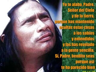 Yo te alabo, Padre,   Señor del Cielo  y de la tierra,  porque has mantenido  ocultas estas cosas  a los sabios  y entendidos  y las has revelado  a la gente sencilla.  Sí, Padre, bendito seas  porque así  te ha parecido bien Mt 11,25 
