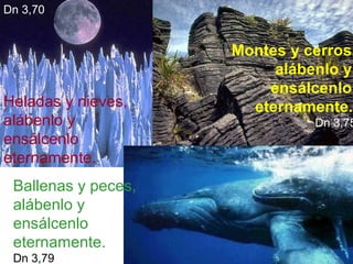 Dn 3,70

Heladas y nieves,
alábenlo y
ensálcenlo
eternamente.
Ballenas y peces,
alábenlo y
ensálcenlo
eternamente.
Dn 3,79

Montes y cerros,
alábenlo y
ensálcenlo
eternamente.

Dn 3,75

 