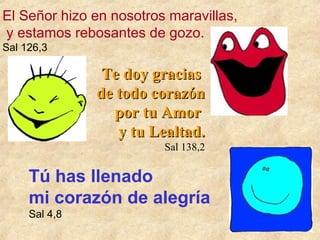 El Señor hizo en nosotros maravillas,
y estamos rebosantes de gozo.
Sal 126,3

Te doy gracias
de todo corazón
por tu Amor
y tu Lealtad.
Sal 138,2

Tú has llenado
mi corazón de alegría
Sal 4,8

 