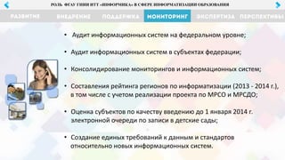 МОНИТОРИНГ ЭКСПЕРТИЗА ПЕРСПЕКТИВЫРАЗВИТИЕ ВНЕДРЕНИЕ ПОДДЕРЖКА
РОЛЬ ФГАУ ГНИИ ИТТ «ИНФОРМИКА» В СФЕРЕ ИНФОРМАТИЗАЦИИ ОБРАЗОВАНИЯ
• Аудит информационных систем на федеральном уровне;
• Аудит информационных систем в субъектах федерации;
• Консолидирование мониторингов и информационных систем;
• Составления рейтинга регионов по информатизации (2013 - 2014 г.),
в том числе с учетом реализации проекта по МРСО и МРСДО;
• Оценка субъектов по качеству введению до 1 января 2014 г.
электронной очереди по записи в детские сады;
• Создание единых требований к данным и стандартов
относительно новых информационных систем.
 