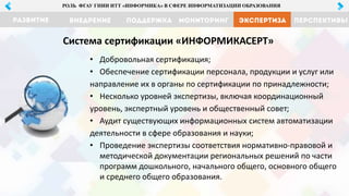 МОНИТОРИНГ ЭКСПЕРТИЗА ПЕРСПЕКТИВЫРАЗВИТИЕ ВНЕДРЕНИЕ ПОДДЕРЖКА
РОЛЬ ФГАУ ГНИИ ИТТ «ИНФОРМИКА» В СФЕРЕ ИНФОРМАТИЗАЦИИ ОБРАЗОВАНИЯ
• Добровольная сертификация;
• Обеспечение сертификации персонала, продукции и услуг или
направление их в органы по сертификации по принадлежности;
• Несколько уровней экспертизы, включая координационный
уровень, экспертный уровень и общественный совет;
• Аудит существующих информационных систем автоматизации
деятельности в сфере образования и науки;
• Проведение экспертизы соответствия нормативно-правовой и
методической документации региональных решений по части
программ дошкольного, начального общего, основного общего
и среднего общего образования.
Система сертификации «ИНФОРМИКАСЕРТ»
 