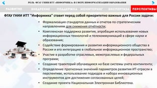 МОНИТОРИНГ ЭКСПЕРТИЗА ПЕРСПЕКТИВЫРАЗВИТИЕ ВНЕДРЕНИЕ ПОДДЕРЖКА
РОЛЬ ФГАУ ГНИИ ИТТ «ИНФОРМИКА» В СФЕРЕ ИНФОРМАТИЗАЦИИ ОБРАЗОВАНИЯ
• Формализация стандартов данных и отчетов по стратегическим
направлениям для снижения отчётности;
• Комплексная поддержка развития, апробация использования новых
информационных технологий и телекоммуникаций в сфере науки и
образования;
• Содействие формирования и развития информационного общества в
России и его интеграцию в глобальное информационное пространство;
• Участие в разработке отраслевых, межотраслевых и федеральных
программ;
• Создание траекторий обучающихся на базе системы учета контингента;
• Определение прогнозных значений параметров развития ИТ-отрасли в
перспективе, использование подходов и набора инновационных
инструментов для достижения согласованных целей;
• Создание проекта Национальная Электронная Библиотека.
ФГАУ ГНИИ ИТТ "Информика" ставит перед собой приоритетно важные для России задачи:
 