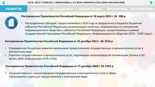 РОЛЬ ФГАУ ГНИИ ИТТ «ИНФОРМИКА» В СФЕРЕ ИНФОРМАТИЗАЦИИ ОБРАЗОВАНИЯ
Распоряжение Правительства Российской Федерации от 17 декабря 2009 г. № 1993-р
• Сводный перечень первоочередных государственных и муниципальных услуг в сфере
образования и науки для предоставления в электронном виде;
Распоряжение Правительства Российской Федерации от 18 марта 2014 г. № 388-р
• Распределение субсидий, предоставляемых в 2014 году из федерального бюджета бюджетам
субъектов Российской Федерации на реализацию проектов, направленных на становление
информационного общества в субъектах Российской Федерации, осуществляемых в рамках
государственной программы Российской Федерации «Информационное общество (2011 - 2020 годы)».
Распоряжение Правительства Российской Федерации от 25 декабря 2013 г. № 2516-р
• Утвержденная Концепция развития механизмов предоставления государственных и муниципальных услуг в
электронном виде.
• Перечень государственных и муниципальных услуг, подлежащих первоочередной оптимизации (Запись в ОУ,
Запись ДОО, Информация о ЕГЭ и ГиА);
 